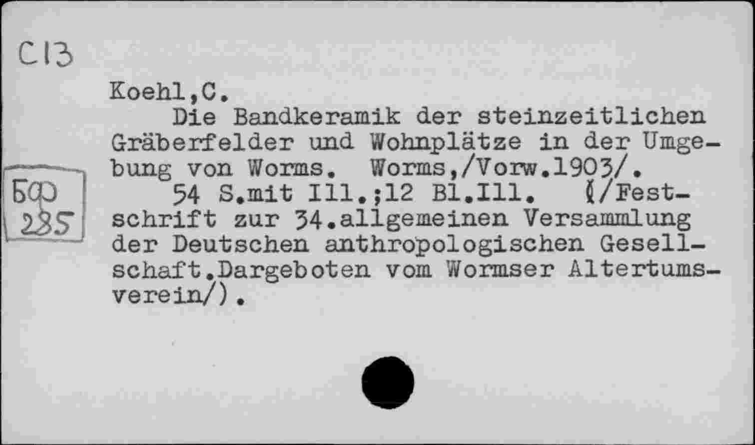 ﻿СІЗ
Koehl,C.
Die Bandkeramik der steinzeitlichen Gräberfelder und Wohnplätze in der Umge-
— . bung von Worms. Worms,/Vorw.1903/.
БСр !	54 S.mit I11.J12 Bl.Ill.	(/Fest-
as' schrift zur 34.allgemeinen Versammlung ' der Deutschen anthropologischen Gesellschaft .Dargeboten vom Wormser Altertumsverein/) .